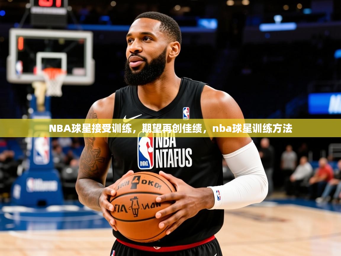 NBA球星接受训练，期望再创佳绩，nba球星训练方法